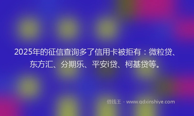 2025年的征信查询多了信用卡被拒有：微粒贷、东方汇、分期乐、平安i贷、柯基贷等。
