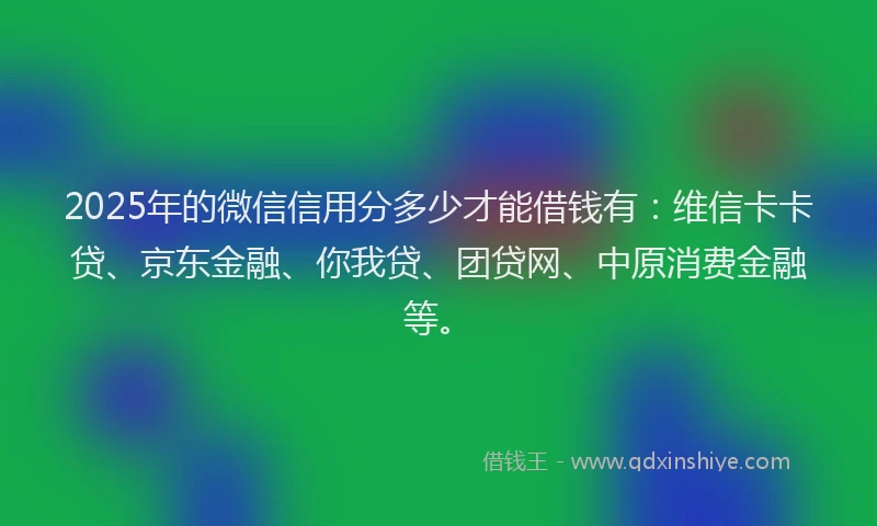 2025年的微信信用分多少才能借钱有：维信卡卡贷、京东金融、你我贷、团贷网、中原消费金融等。
