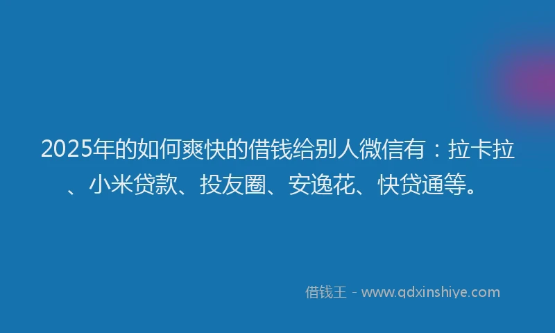 2025年的如何爽快的借钱给别人微信有：拉卡拉、小米贷款、投友圈、安逸花、快贷通等。