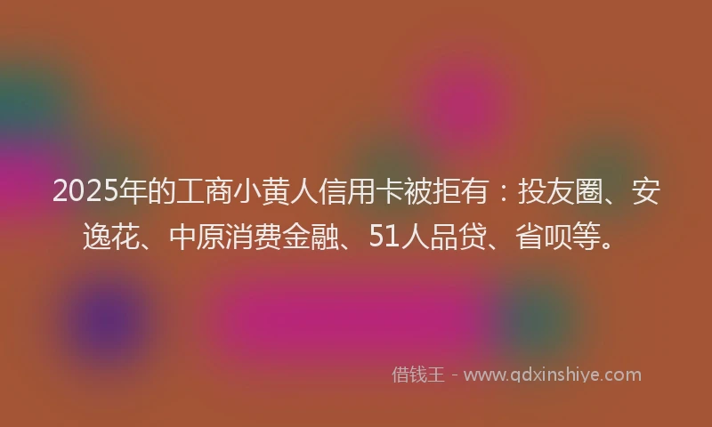 2025年的工商小黄人信用卡被拒有：投友圈、安逸花、中原消费金融、51人品贷、省呗等。