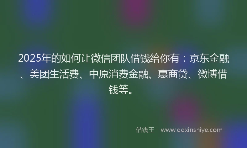 2025年的如何让微信团队借钱给你有：京东金融、美团生活费、中原消费金融、惠商贷、微博借钱等。