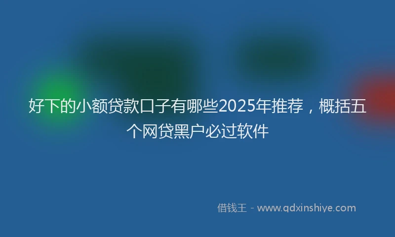 好下的小额贷款口子有哪些2025年推荐，概括五个网贷黑户必过软件