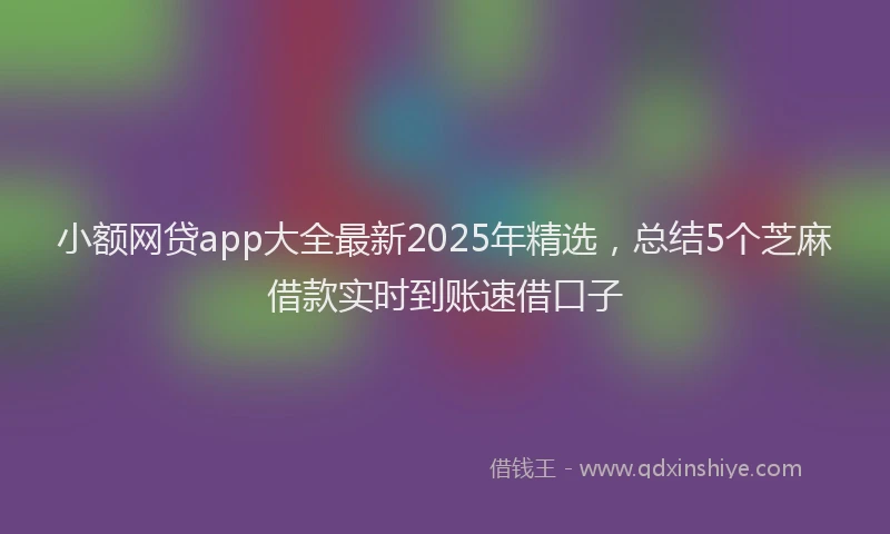 小额网贷app大全最新2025年精选，总结5个芝麻借款实时到账速借口子