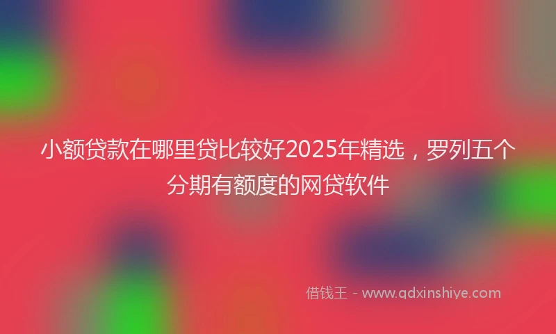 小额贷款在哪里贷比较好2025年精选，罗列五个分期有额度的网贷软件