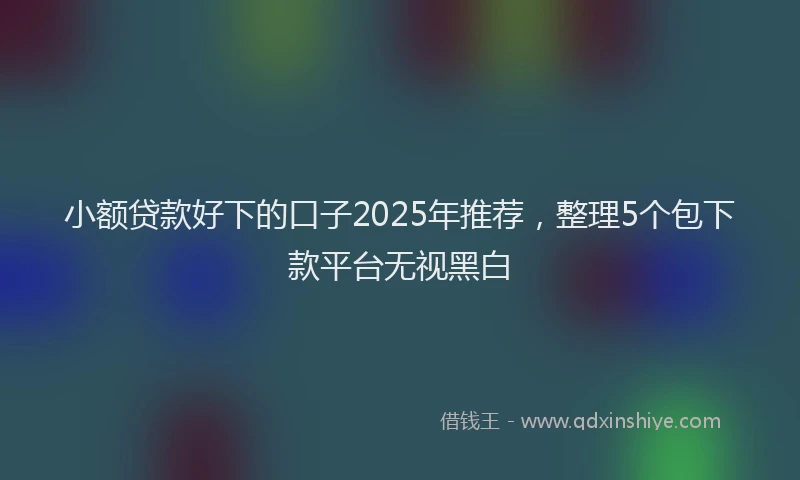 小额贷款好下的口子2025年推荐，整理5个包下款平台无视黑白