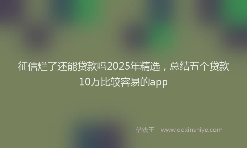 征信烂了还能贷款吗2025年精选，总结五个贷款10万比较容易的app