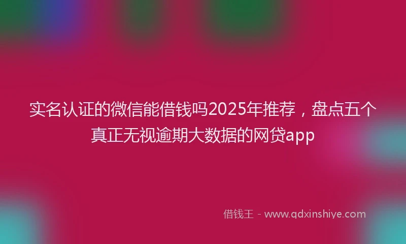 实名认证的微信能借钱吗2025年推荐，盘点五个真正无视逾期大数据的网贷app