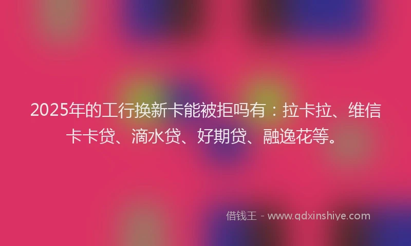 2025年的工行换新卡能被拒吗有：拉卡拉、维信卡卡贷、滴水贷、好期贷、融逸花等。