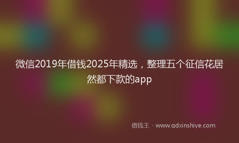 微信2019年借钱2025年精选，整理五个征信花居然都下款的app