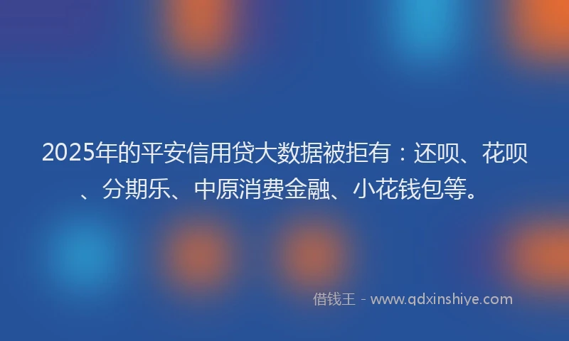 2025年的平安信用贷大数据被拒有：还呗、花呗、分期乐、中原消费金融、小花钱包等。