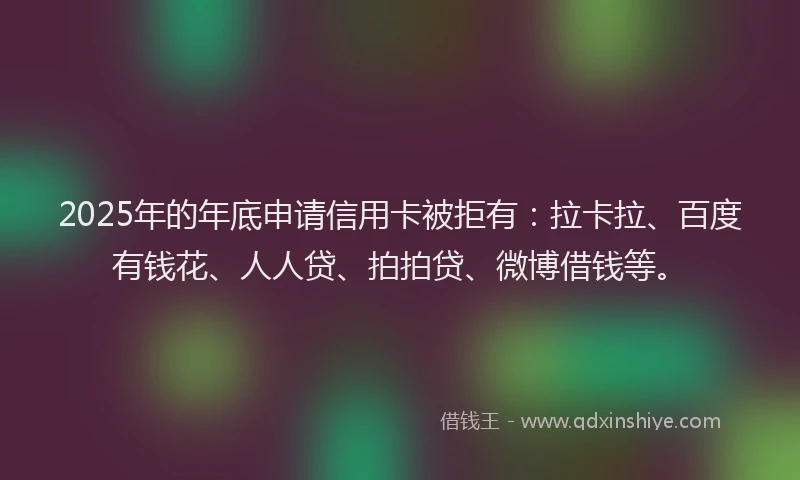 2025年的年底申请信用卡被拒有：拉卡拉、百度有钱花、人人贷、拍拍贷、微博借钱等。
