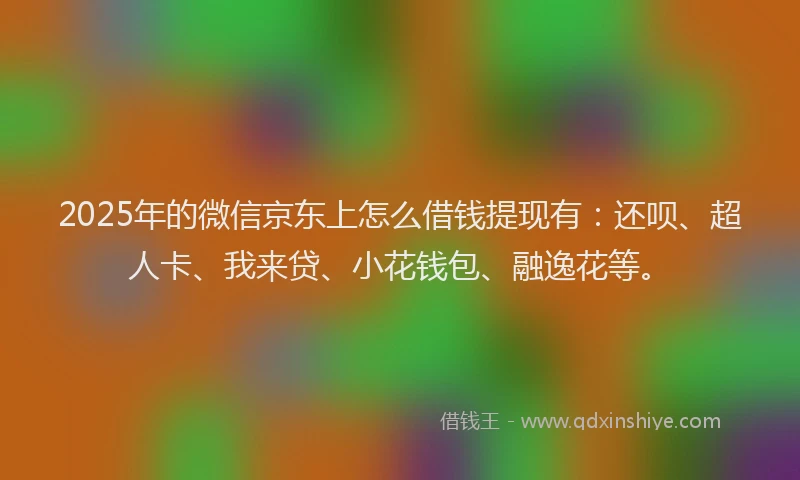 2025年的微信京东上怎么借钱提现有：还呗、超人卡、我来贷、小花钱包、融逸花等。