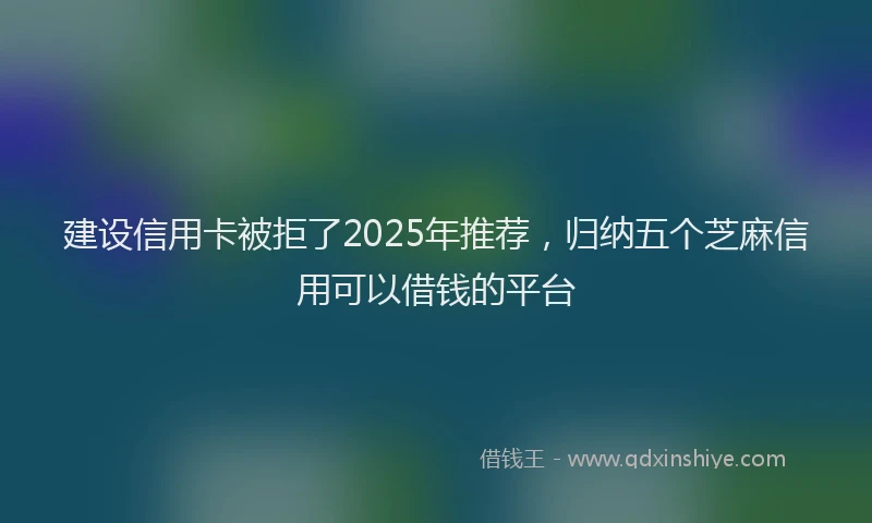 建设信用卡被拒了2025年推荐，归纳五个芝麻信用可以借钱的平台