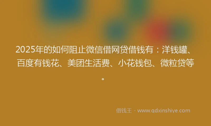 2025年的如何阻止微信借网贷借钱有：洋钱罐、百度有钱花、美团生活费、小花钱包、微粒贷等。