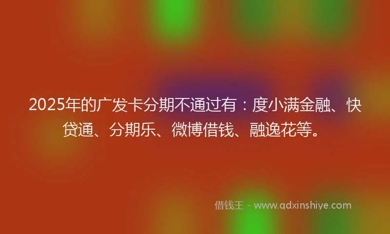 2025年的广发卡分期不通过有：度小满金融、快贷通、分期乐、微博借钱、融逸花等。