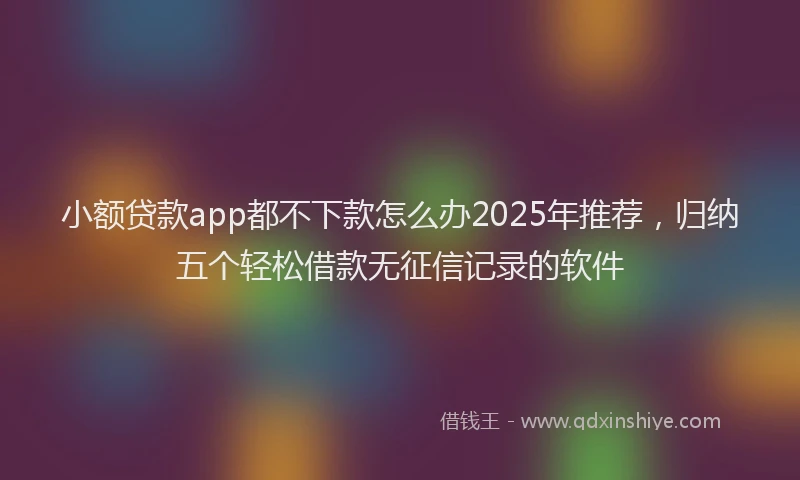 小额贷款app都不下款怎么办2025年推荐，归纳五个轻松借款无征信记录的软件