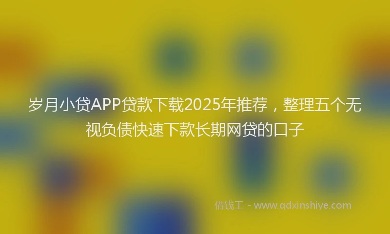 岁月小贷APP贷款下载2025年推荐，整理五个无视负债快速下款长期网贷的口子