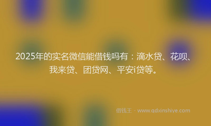 2025年的实名微信能借钱吗有：滴水贷、花呗、我来贷、团贷网、平安i贷等。