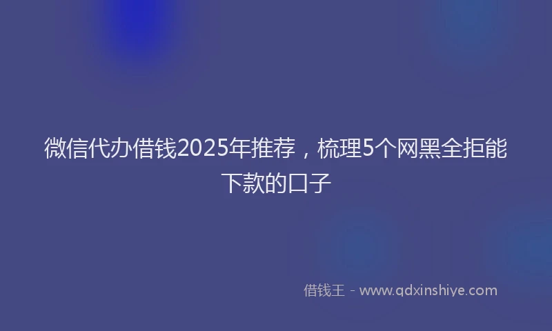 微信代办借钱2025年推荐，梳理5个网黑全拒能下款的口子