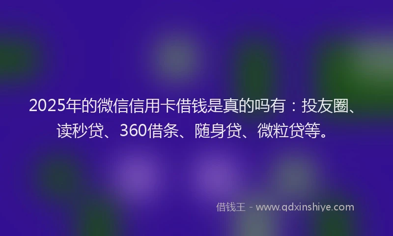 2025年的微信信用卡借钱是真的吗有：投友圈、读秒贷、360借条、随身贷、微粒贷等。