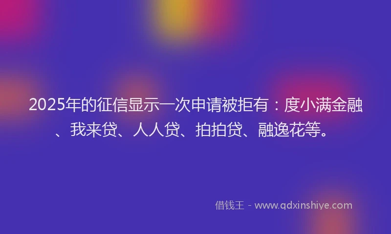 2025年的征信显示一次申请被拒有：度小满金融、我来贷、人人贷、拍拍贷、融逸花等。