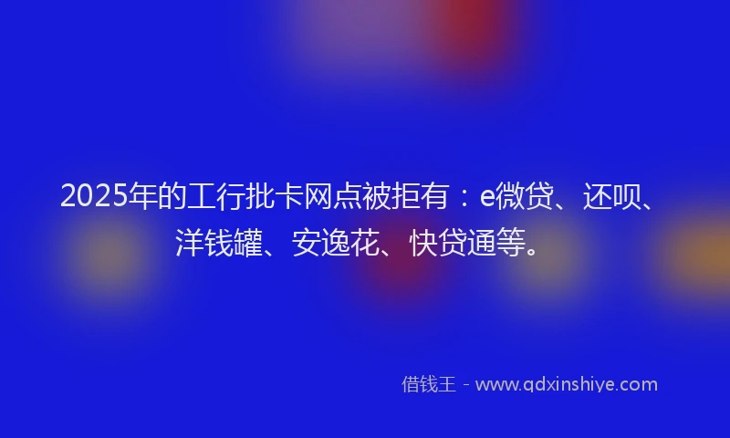 2025年的工行批卡网点被拒有：e微贷、还呗、洋钱罐、安逸花、快贷通等。