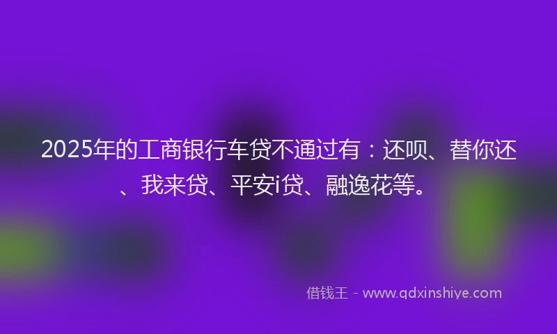 2025年的工商银行车贷不通过有：还呗、替你还、我来贷、平安i贷、融逸花等。