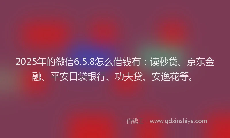 2025年的微信6.5.8怎么借钱有：读秒贷、京东金融、平安口袋银行、功夫贷、安逸花等。