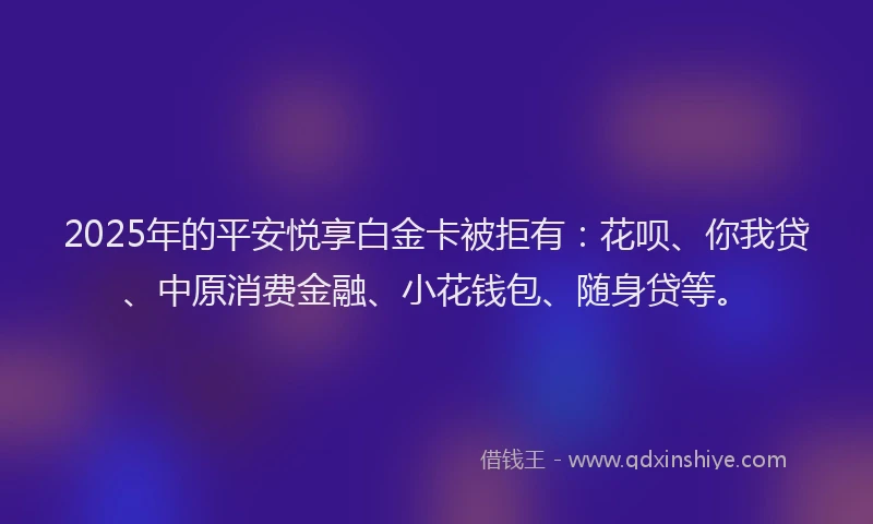 2025年的平安悦享白金卡被拒有：花呗、你我贷、中原消费金融、小花钱包、随身贷等。