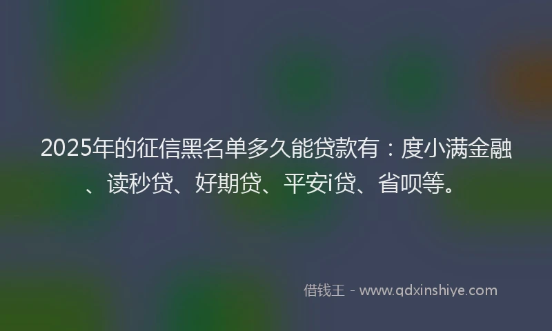 2025年的征信黑名单多久能贷款有：度小满金融、读秒贷、好期贷、平安i贷、省呗等。