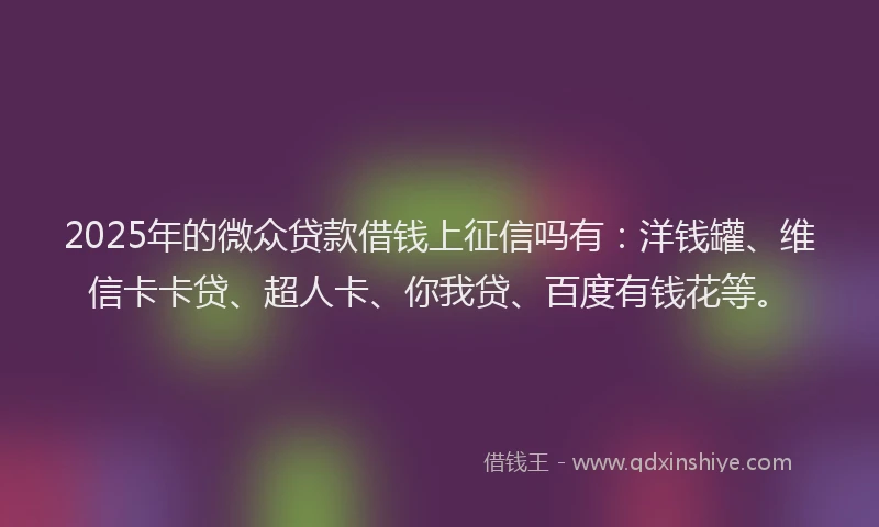 2025年的微众贷款借钱上征信吗有：洋钱罐、维信卡卡贷、超人卡、你我贷、百度有钱花等。