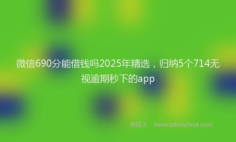 微信690分能借钱吗2025年精选，归纳5个714无视逾期秒下的app