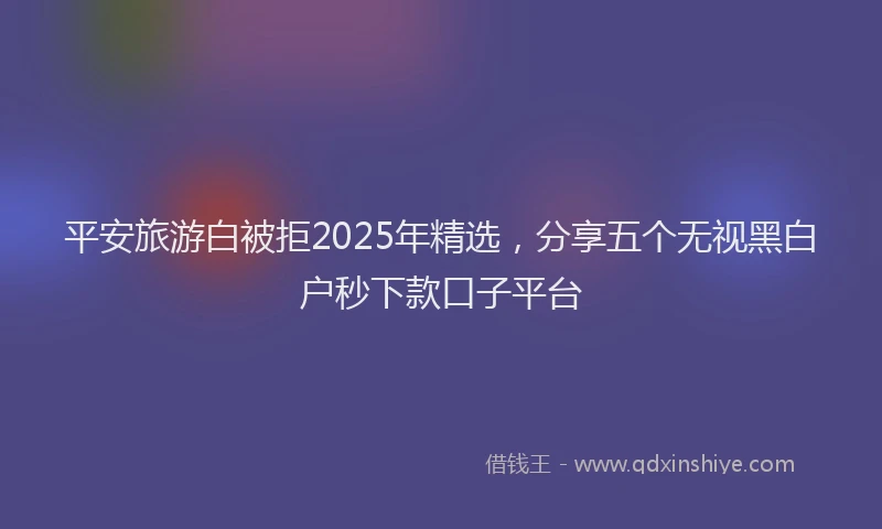 平安旅游白被拒2025年精选，分享五个无视黑白户秒下款口子平台