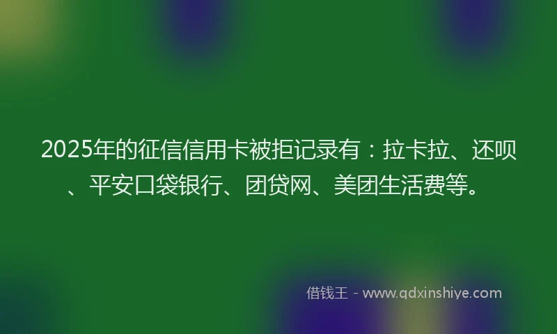 2025年的征信信用卡被拒记录有：拉卡拉、还呗、平安口袋银行、团贷网、美团生活费等。