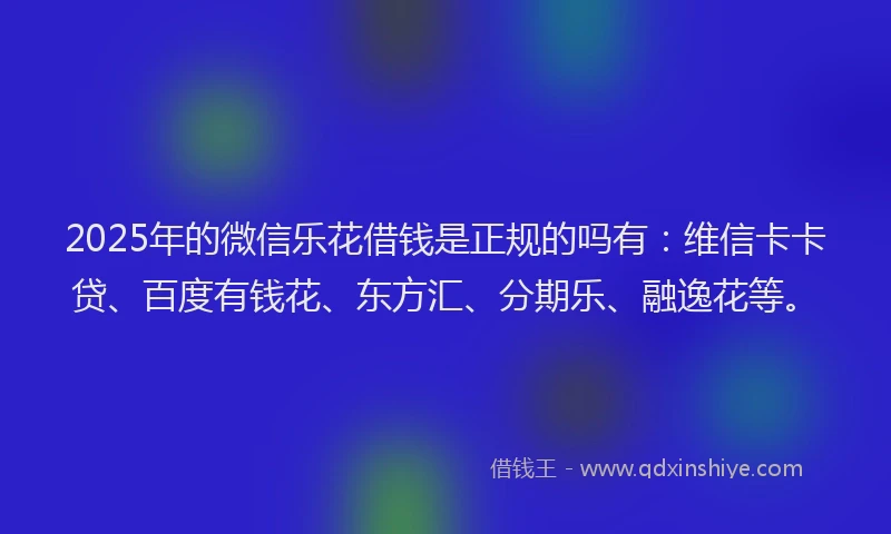 2025年的微信乐花借钱是正规的吗有：维信卡卡贷、百度有钱花、东方汇、分期乐、融逸花等。