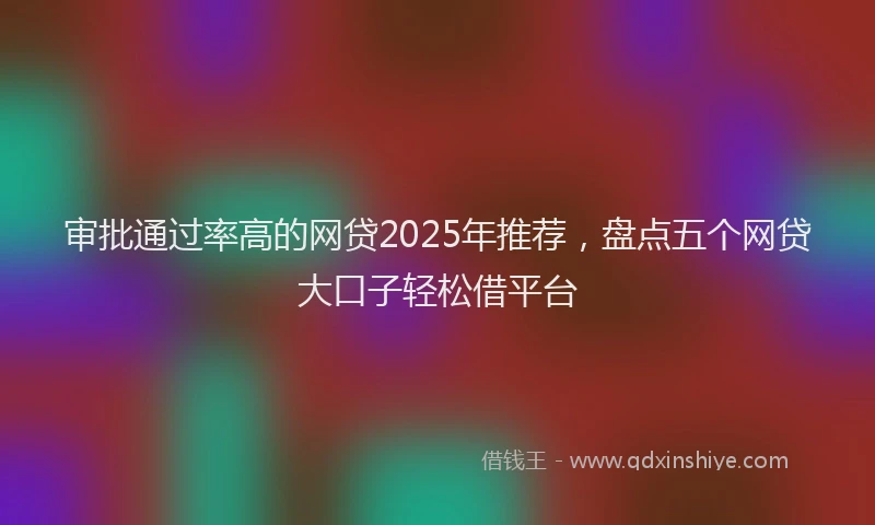 审批通过率高的网贷2025年推荐，盘点五个网贷大口子轻松借平台