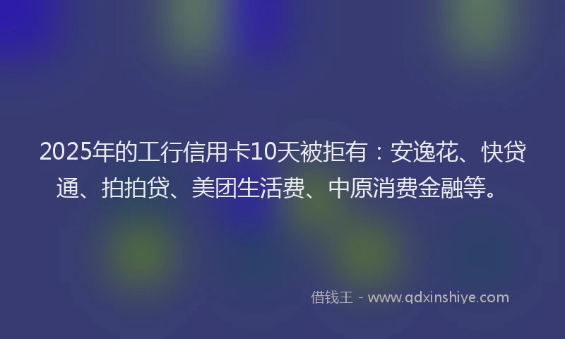 2025年的工行信用卡10天被拒有：安逸花、快贷通、拍拍贷、美团生活费、中原消费金融等。