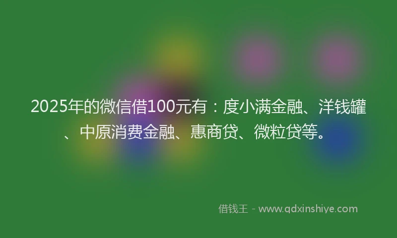 2025年的微信借100元有：度小满金融、洋钱罐、中原消费金融、惠商贷、微粒贷等。