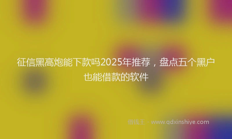 征信黑高炮能下款吗2025年推荐，盘点五个黑户也能借款的软件