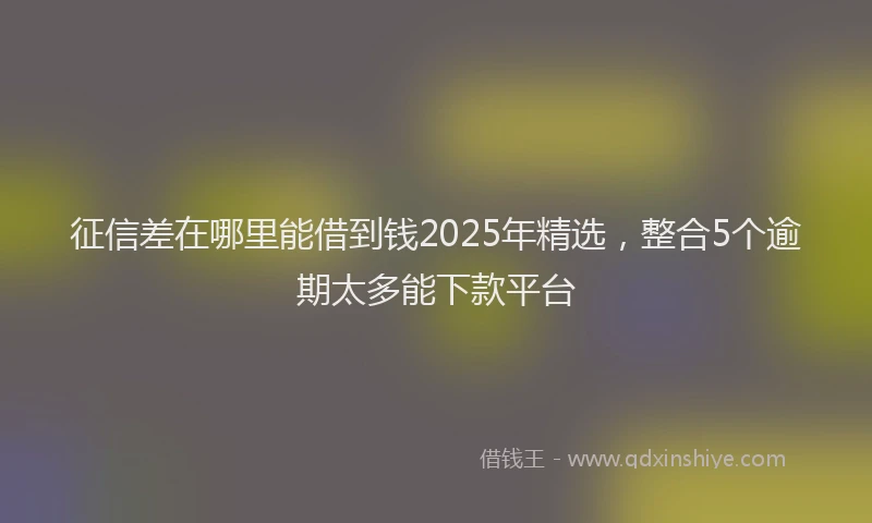 征信差在哪里能借到钱2025年精选，整合5个逾期太多能下款平台