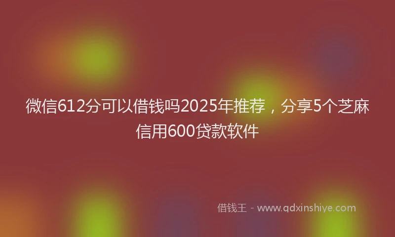 微信612分可以借钱吗2025年推荐，分享5个芝麻信用600贷款软件
