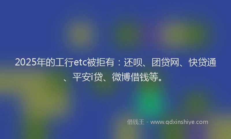 2025年的工行etc被拒有：还呗、团贷网、快贷通、平安i贷、微博借钱等。