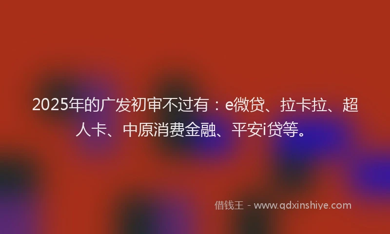 2025年的广发初审不过有：e微贷、拉卡拉、超人卡、中原消费金融、平安i贷等。