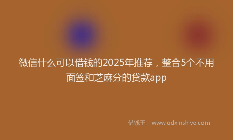 微信什么可以借钱的2025年推荐，整合5个不用面签和芝麻分的贷款app