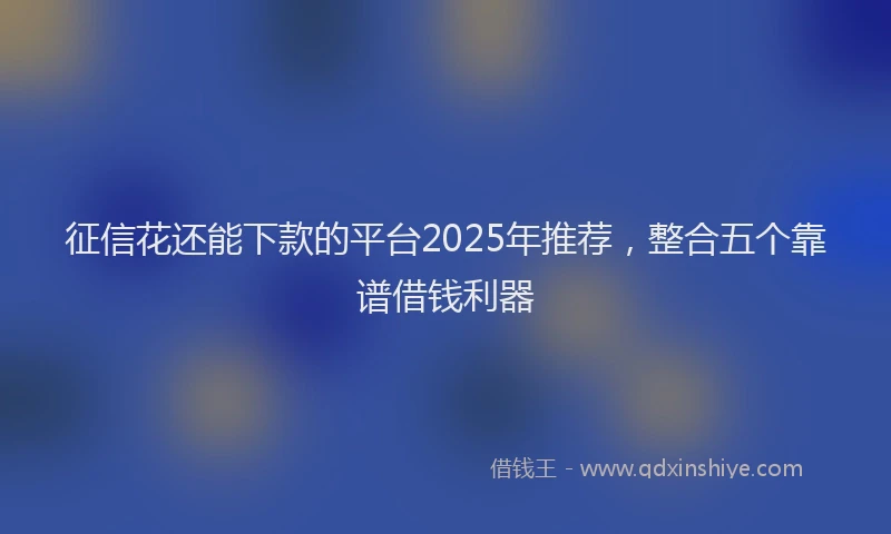 征信花还能下款的平台2025年推荐，整合五个靠谱借钱利器