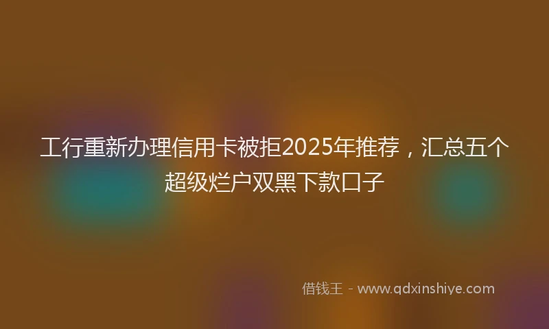 工行重新办理信用卡被拒2025年推荐，汇总五个超级烂户双黑下款口子