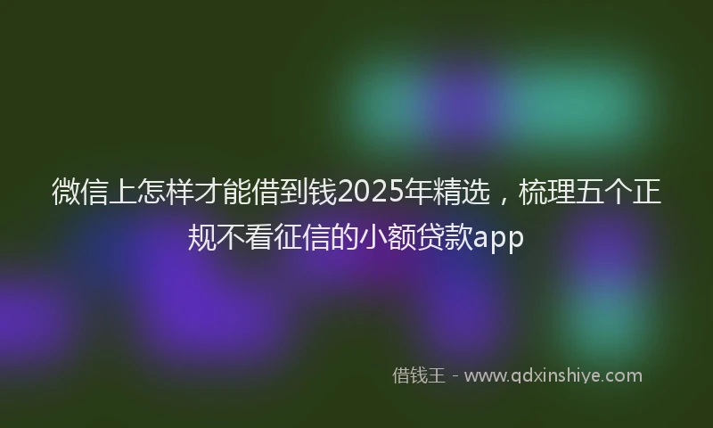 微信上怎样才能借到钱2025年精选，梳理五个正规不看征信的小额贷款app