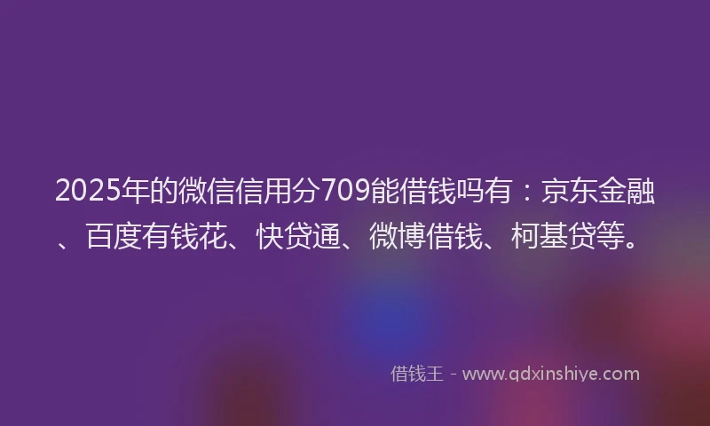 2025年的微信信用分709能借钱吗有：京东金融、百度有钱花、快贷通、微博借钱、柯基贷等。