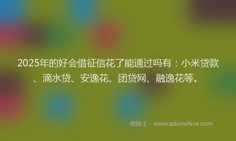 2025年的好会借征信花了能通过吗有：小米贷款、滴水贷、安逸花、团贷网、融逸花等。