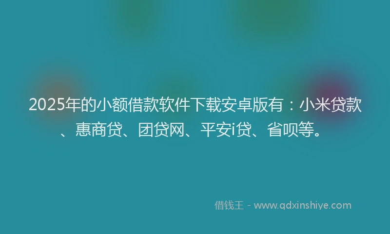 2025年的小额借款软件下载安卓版有：小米贷款、惠商贷、团贷网、平安i贷、省呗等。
